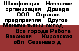 Шлифовщик › Название организации ­ Дриада, ООО › Отрасль предприятия ­ Другое › Минимальный оклад ­ 18 000 - Все города Работа » Вакансии   . Кировская обл.,Сезенево д.